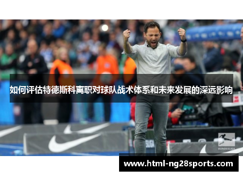 如何评估特德斯科离职对球队战术体系和未来发展的深远影响