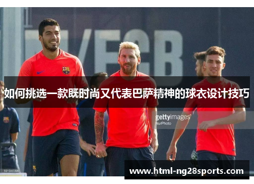 如何挑选一款既时尚又代表巴萨精神的球衣设计技巧