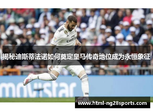 揭秘迪斯蒂法诺如何奠定皇马传奇地位成为永恒象征