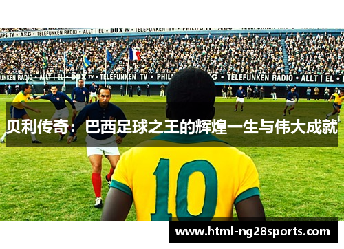 贝利传奇：巴西足球之王的辉煌一生与伟大成就