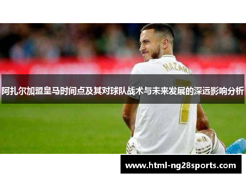 阿扎尔加盟皇马时间点及其对球队战术与未来发展的深远影响分析