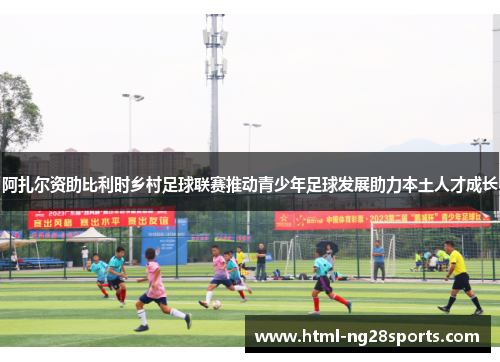 阿扎尔资助比利时乡村足球联赛推动青少年足球发展助力本土人才成长